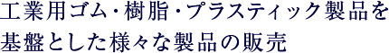 工業用ゴム・樹脂・プラスティック製品を基盤とした様々な製品の販売