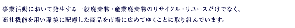 事業活動において発生する一般廃棄物・産業廃棄物のリサイクル・リユースだけでなく、
商社機能を用い環境に配慮した商品を市場に広めてゆくことに取り組んでいます。